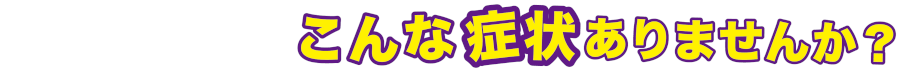 もしかして・・・こんな症状ありませんか?